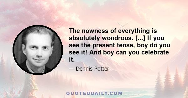 The nowness of everything is absolutely wondrous. [...] If you see the present tense, boy do you see it! And boy can you celebrate it.