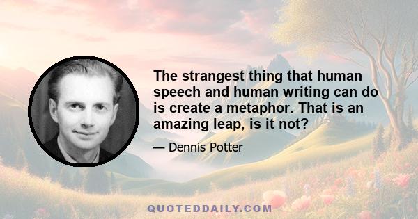 The strangest thing that human speech and human writing can do is create a metaphor. That is an amazing leap, is it not?