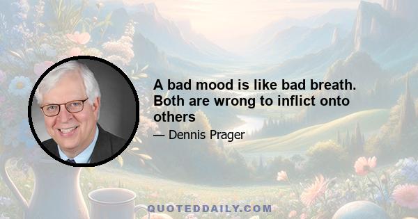 A bad mood is like bad breath. Both are wrong to inflict onto others