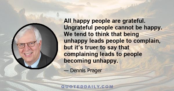 All happy people are grateful. Ungrateful people cannot be happy. We tend to think that being unhappy leads people to complain, but it’s truer to say that complaining leads to people becoming unhappy.