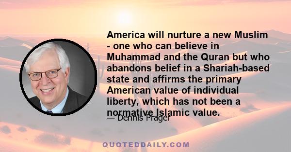 America will nurture a new Muslim - one who can believe in Muhammad and the Quran but who abandons belief in a Shariah-based state and affirms the primary American value of individual liberty, which has not been a