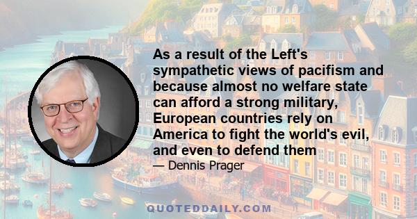 As a result of the Left's sympathetic views of pacifism and because almost no welfare state can afford a strong military, European countries rely on America to fight the world's evil, and even to defend them