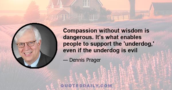 Compassion without wisdom is dangerous. It's what enables people to support the 'underdog,' even if the underdog is evil