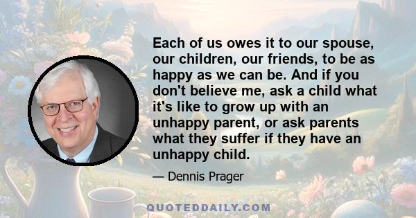 Each of us owes it to our spouse, our children, our friends, to be as happy as we can be. And if you don't believe me, ask a child what it's like to grow up with an unhappy parent, or ask parents what they suffer if