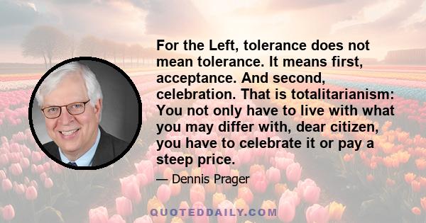 For the Left, tolerance does not mean tolerance. It means first, acceptance. And second, celebration. That is totalitarianism: You not only have to live with what you may differ with, dear citizen, you have to celebrate 