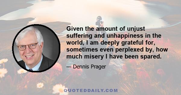 Given the amount of unjust suffering and unhappiness in the world, I am deeply grateful for, sometimes even perplexed by, how much misery I have been spared.