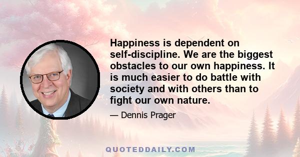 Happiness is dependent on self-discipline. We are the biggest obstacles to our own happiness. It is much easier to do battle with society and with others than to fight our own nature.