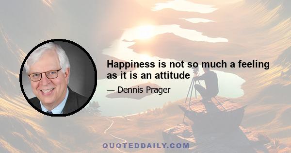 Happiness is not so much a feeling as it is an attitude