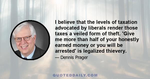 I believe that the levels of taxation advocated by liberals render those taxes a veiled form of theft. 'Give me more than half of your honestly earned money or you will be arrested' is legalized thievery.