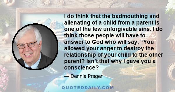 I do think that the badmouthing and alienating of a child from a parent is one of the few unforgivable sins. I do think those people will have to answer to God who will say, “You allowed your anger to destroy the