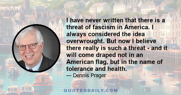 I have never written that there is a threat of fascism in America. I always considered the idea overwrought. But now I believe there really is such a threat - and it will come draped not in an American flag, but in the