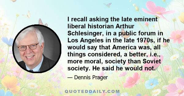 I recall asking the late eminent liberal historian Arthur Schlesinger, in a public forum in Los Angeles in the late 1970s, if he would say that America was, all things considered, a better, i.e., more moral, society