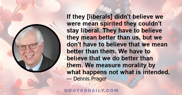 If they [liberals] didn't believe we were mean spirited they couldn't stay liberal. They have to believe they mean better than us, but we don't have to believe that we mean better than them. We have to believe that we