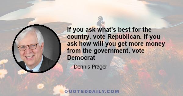 If you ask what's best for the country, vote Republican. If you ask how will you get more money from the government, vote Democrat