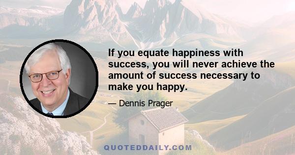 If you equate happiness with success, you will never achieve the amount of success necessary to make you happy.