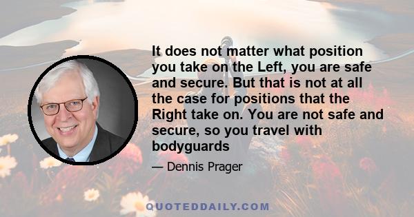 It does not matter what position you take on the Left, you are safe and secure. But that is not at all the case for positions that the Right take on. You are not safe and secure, so you travel with bodyguards