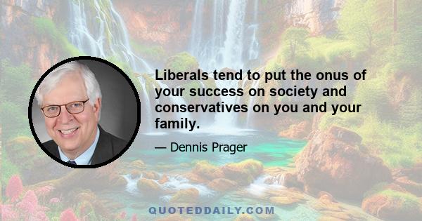 Liberals tend to put the onus of your success on society and conservatives on you and your family.