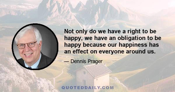 Not only do we have a right to be happy, we have an obligation to be happy because our happiness has an effect on everyone around us.