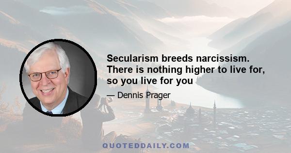 Secularism breeds narcissism. There is nothing higher to live for, so you live for you