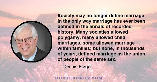 Society may no longer define marriage in the only way marriage has ever been defined in the annals of recorded history. Many societies allowed polygamy, many allowed child marriages, some allowed marriage within