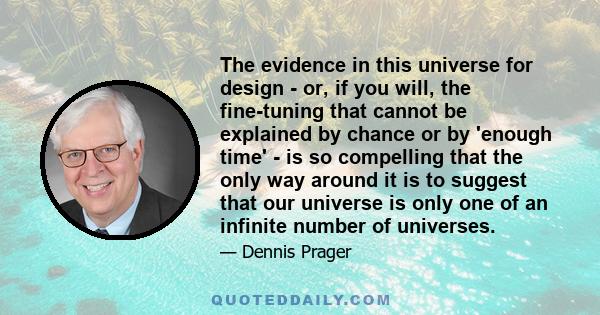 The evidence in this universe for design - or, if you will, the fine-tuning that cannot be explained by chance or by 'enough time' - is so compelling that the only way around it is to suggest that our universe is only