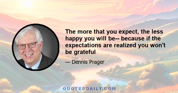 The more that you expect, the less happy you will be-- because if the expectations are realized you won't be grateful