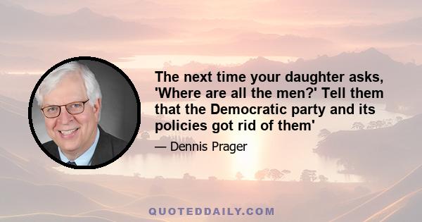 The next time your daughter asks, 'Where are all the men?' Tell them that the Democratic party and its policies got rid of them'