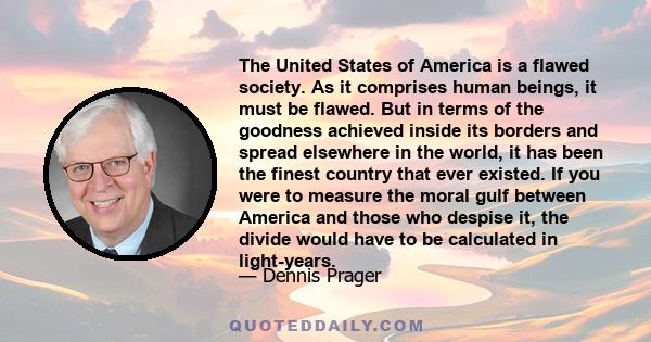 The United States of America is a flawed society. As it comprises human beings, it must be flawed. But in terms of the goodness achieved inside its borders and spread elsewhere in the world, it has been the finest