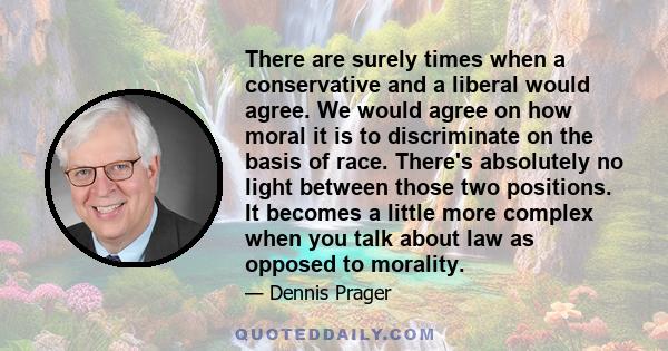 There are surely times when a conservative and a liberal would agree. We would agree on how moral it is to discriminate on the basis of race. There's absolutely no light between those two positions. It becomes a little