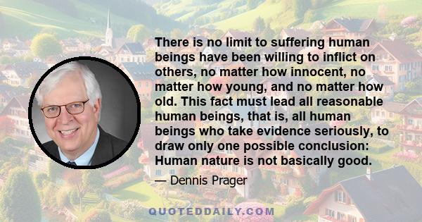 There is no limit to suffering human beings have been willing to inflict on others, no matter how innocent, no matter how young, and no matter how old. This fact must lead all reasonable human beings, that is, all human 