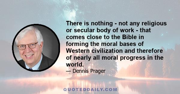 There is nothing - not any religious or secular body of work - that comes close to the Bible in forming the moral bases of Western civilization and therefore of nearly all moral progress in the world.