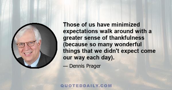 Those of us have minimized expectations walk around with a greater sense of thankfulness (because so many wonderful things that we didn't expect come our way each day).