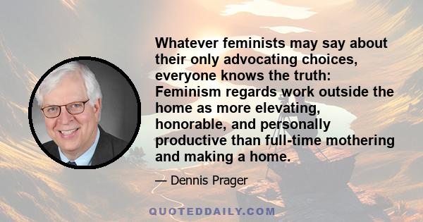 Whatever feminists may say about their only advocating choices, everyone knows the truth: Feminism regards work outside the home as more elevating, honorable, and personally productive than full-time mothering and