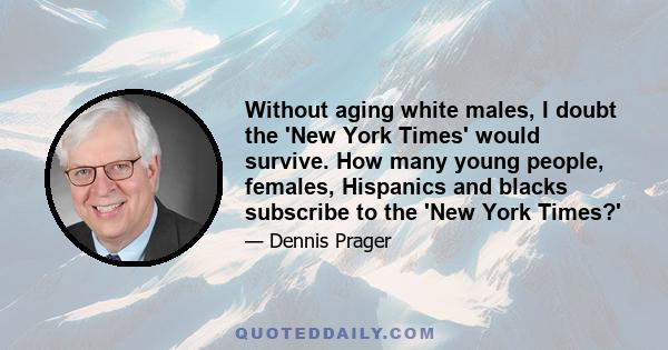 Without aging white males, I doubt the 'New York Times' would survive. How many young people, females, Hispanics and blacks subscribe to the 'New York Times?'