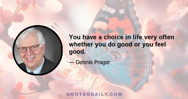 You have a choice in life very often whether you do good or you feel good.