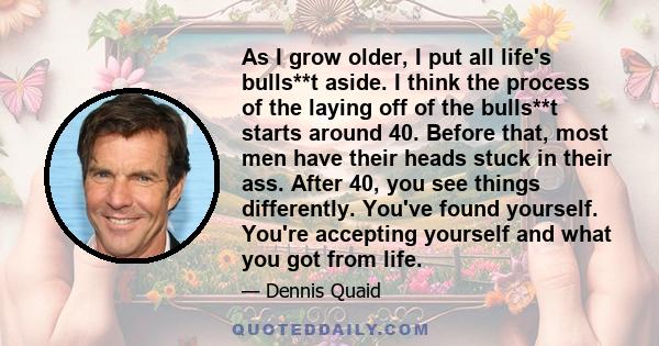 As I grow older, I put all life's bulls**t aside. I think the process of the laying off of the bulls**t starts around 40. Before that, most men have their heads stuck in their ass. After 40, you see things differently.