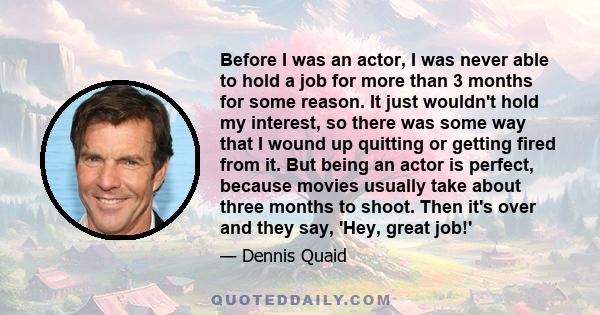 Before I was an actor, I was never able to hold a job for more than 3 months for some reason. It just wouldn't hold my interest, so there was some way that I wound up quitting or getting fired from it. But being an