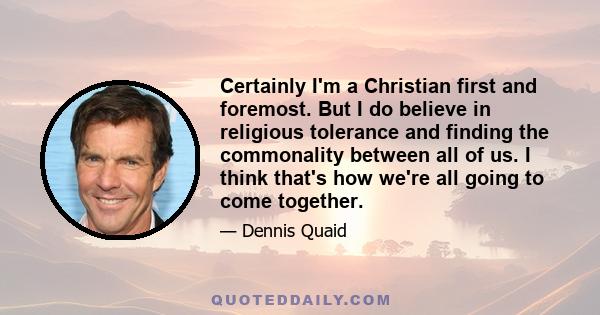 Certainly I'm a Christian first and foremost. But I do believe in religious tolerance and finding the commonality between all of us. I think that's how we're all going to come together.