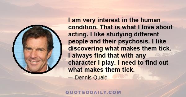 I am very interest in the human condition. That is what I love about acting. I like studying different people and their psychosis. I like discovering what makes them tick. I always find that with any character I play. I 