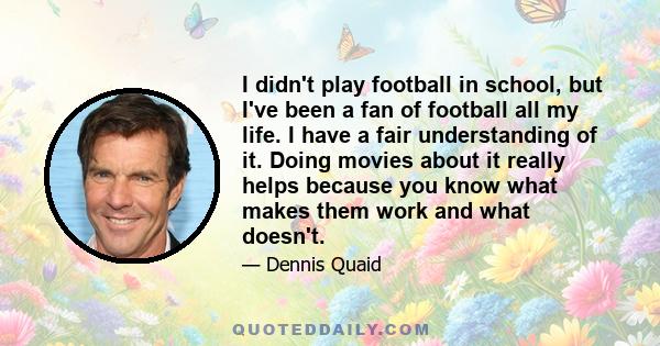 I didn't play football in school, but I've been a fan of football all my life. I have a fair understanding of it. Doing movies about it really helps because you know what makes them work and what doesn't.