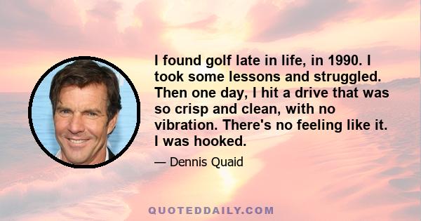 I found golf late in life, in 1990. I took some lessons and struggled. Then one day, I hit a drive that was so crisp and clean, with no vibration. There's no feeling like it. I was hooked.