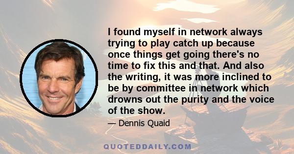 I found myself in network always trying to play catch up because once things get going there's no time to fix this and that. And also the writing, it was more inclined to be by committee in network which drowns out the