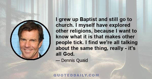 I grew up Baptist and still go to church. I myself have explored other religions, because I want to know what it is that makes other people tick. I find we're all talking about the same thing, really - it's all God.