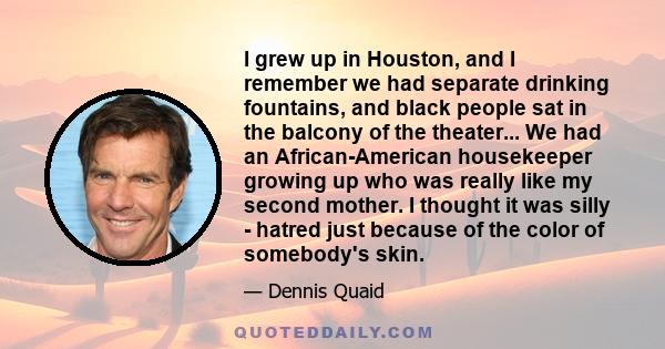 I grew up in Houston, and I remember we had separate drinking fountains, and black people sat in the balcony of the theater... We had an African-American housekeeper growing up who was really like my second mother. I