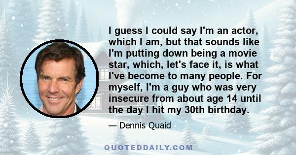 I guess I could say I'm an actor, which I am, but that sounds like I'm putting down being a movie star, which, let's face it, is what I've become to many people. For myself, I'm a guy who was very insecure from about