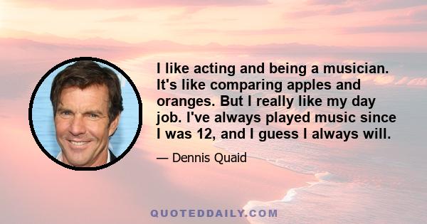 I like acting and being a musician. It's like comparing apples and oranges. But I really like my day job. I've always played music since I was 12, and I guess I always will.