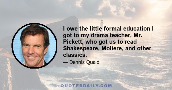 I owe the little formal education I got to my drama teacher, Mr. Pickett, who got us to read Shakespeare, Moliere, and other classics.