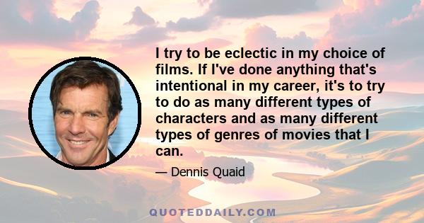 I try to be eclectic in my choice of films. If I've done anything that's intentional in my career, it's to try to do as many different types of characters and as many different types of genres of movies that I can.