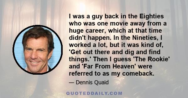 I was a guy back in the Eighties who was one movie away from a huge career, which at that time didn't happen. In the Nineties, I worked a lot, but it was kind of, 'Get out there and dig and find things.' Then I guess