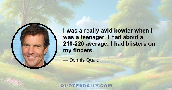 I was a really avid bowler when I was a teenager. I had about a 210-220 average. I had blisters on my fingers.